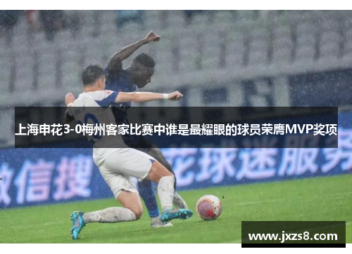 上海申花3-0梅州客家比赛中谁是最耀眼的球员荣膺MVP奖项