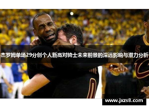 杰罗姆单场29分创个人新高对骑士未来前景的深远影响与潜力分析