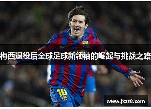 梅西退役后全球足球新领袖的崛起与挑战之路