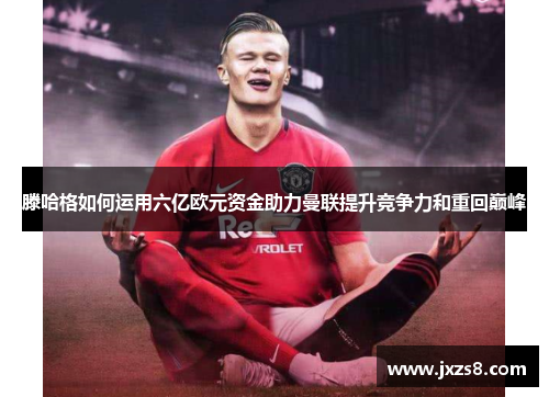 滕哈格如何运用六亿欧元资金助力曼联提升竞争力和重回巅峰