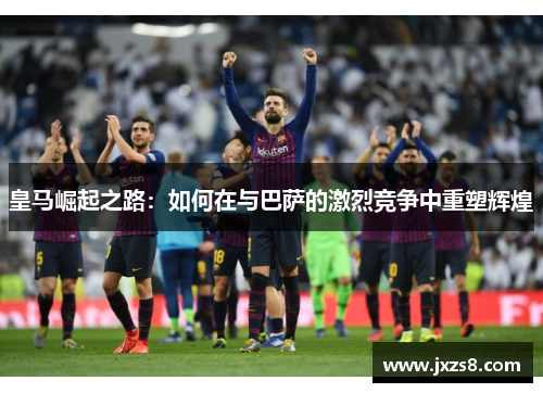 皇马崛起之路：如何在与巴萨的激烈竞争中重塑辉煌