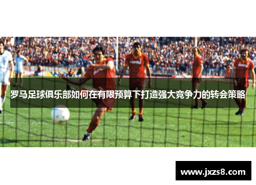 罗马足球俱乐部如何在有限预算下打造强大竞争力的转会策略