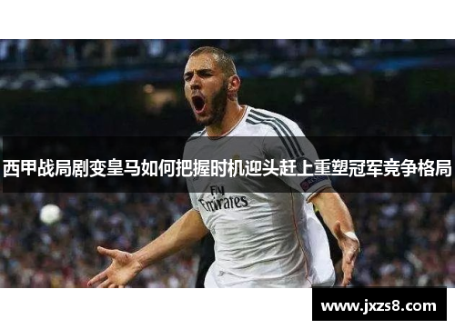 西甲战局剧变皇马如何把握时机迎头赶上重塑冠军竞争格局 西甲战局剧变皇马如何把握时机迎头赶上重塑冠军竞争格局