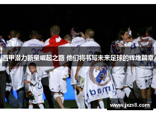西甲潜力新星崛起之路 他们将书写未来足球的辉煌篇章 西甲潜力新星崛起之路 他们将书写未来足球的辉煌篇章