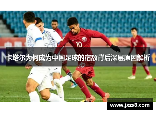 卡塔尔为何成为中国足球的宿敌背后深层原因解析
