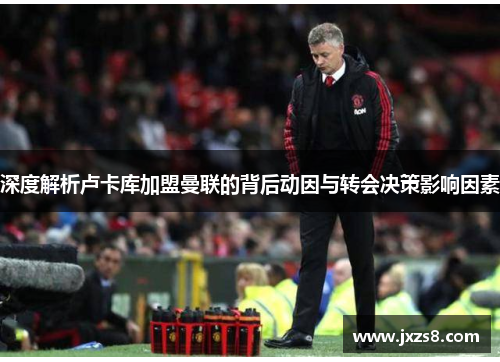 深度解析卢卡库加盟曼联的背后动因与转会决策影响因素