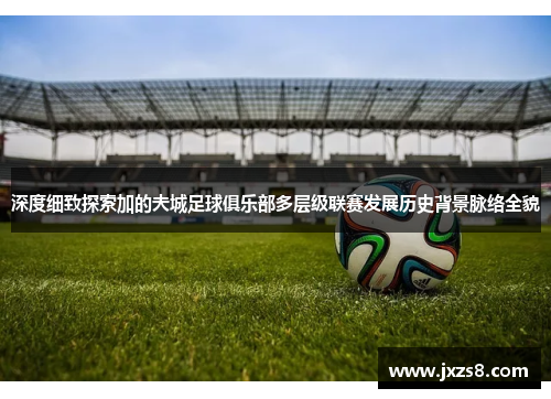 深度细致探索加的夫城足球俱乐部多层级联赛发展历史背景脉络全貌 深度细致探索加的夫城足球俱乐部多层级联赛发展历史背景脉络全貌