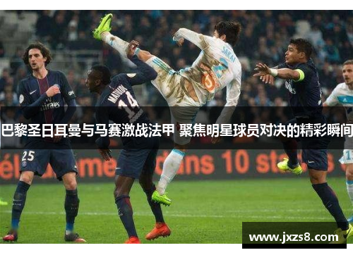 巴黎圣日耳曼与马赛激战法甲 聚焦明星球员对决的精彩瞬间