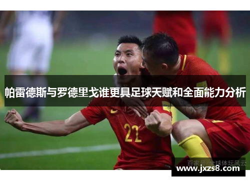 帕雷德斯与罗德里戈谁更具足球天赋和全面能力分析
