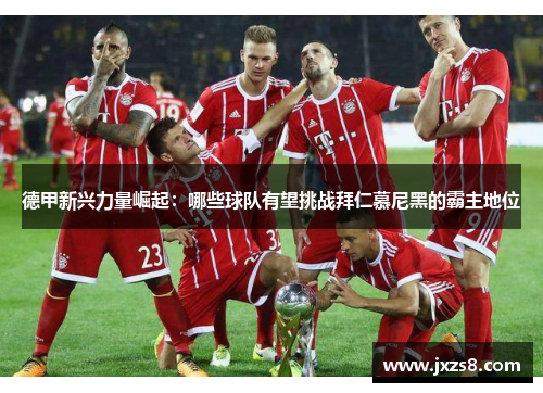 德甲新兴力量崛起：哪些球队有望挑战拜仁慕尼黑的霸主地位