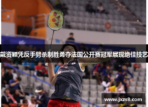 戴资颖凭反手劈杀制胜勇夺法国公开赛冠军展现绝佳技艺