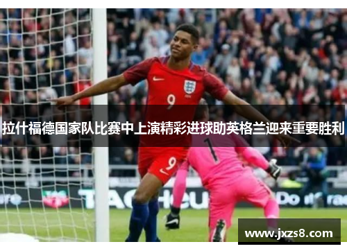 拉什福德国家队比赛中上演精彩进球助英格兰迎来重要胜利