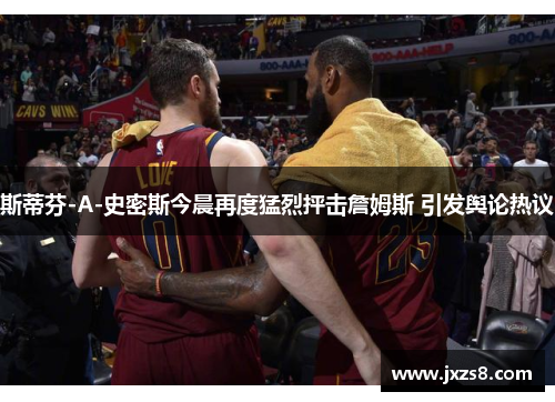 斯蒂芬-A-史密斯今晨再度猛烈抨击詹姆斯 引发舆论热议