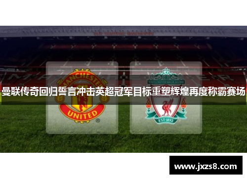 曼联传奇回归誓言冲击英超冠军目标重塑辉煌再度称霸赛场