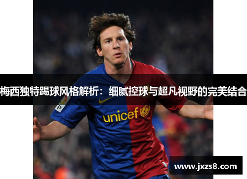 梅西独特踢球风格解析：细腻控球与超凡视野的完美结合