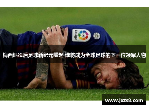 梅西退役后足球新纪元崛起 谁将成为全球足球的下一位领军人物
